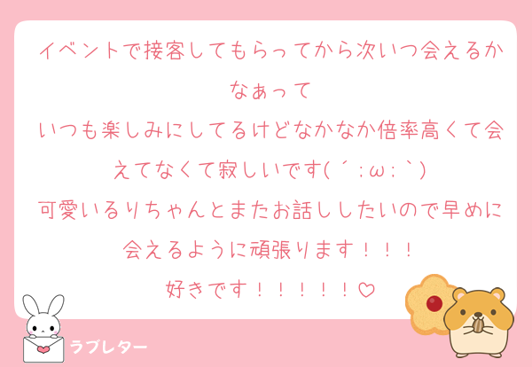 イベントで接客してもらってから次いつ会えるかなぁって
いつも楽しみにしてるけどなかなか倍率高くて会えてなくて寂しいです(´;ω;｀)
可愛いるりちゃんとまたお話ししたいので早めに会えるように頑張ります！！！
好きです！！！！！