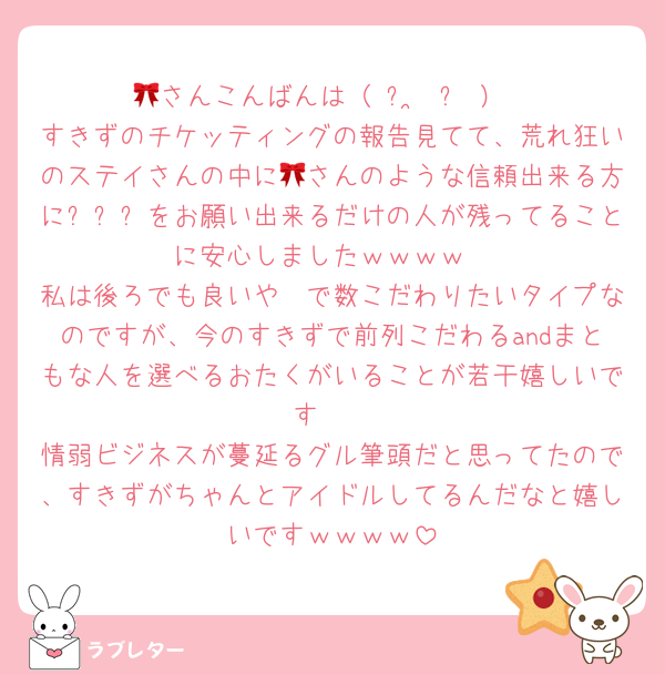 🎀さんこんばんは（ ᴗ ̫ ᴗ ）
すきずのチケッティングの報告見てて、荒れ狂いのステイさんの中に🎀さんのような信頼出来る方に티켓팅をお願い出来るだけの人が残ってることに安心しましたｗｗｗｗ
私は後ろでも良いや〜で数こだわりたいタイプなのですが、今のすきずで前列こだわるandまともな人を選べるおたくがいることが若干嬉しいです🥹
情弱ビジネスが蔓延るグル筆頭だと思ってたので、すきずがちゃんとアイドルしてるんだなと嬉しいですｗｗｗｗ
