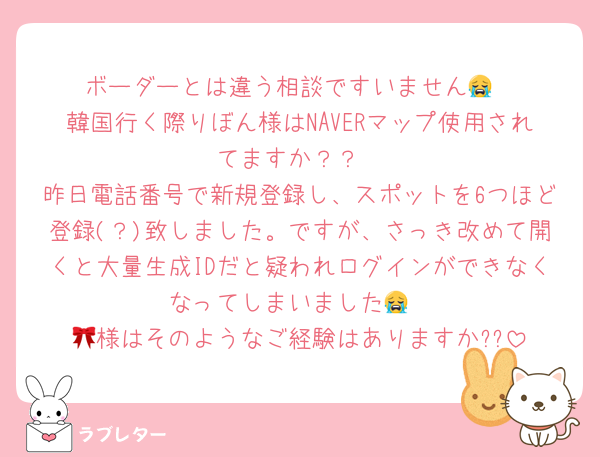 ボーダーとは違う相談ですいません😭
韓国行く際りぼん様はNAVERマップ使用されてますか？？
昨日電話番号で新規登録し、スポットを6つほど登録(？)致しました。ですが、さっき改めて開くと大量生成IDだと疑われログインができなくなってしまいました😭
🎀様はそのようなご経験はありますか??