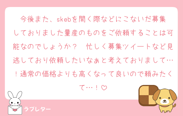 今後また、skebを開く際などにこないだ募集しておりました量産のものをご依頼することは可能なのでしょうか？　忙しく募集ツイートなど見逃しており依頼したいなぁと考えておりまして…！通常の価格よりも高くなって良いので頼みたくて…！