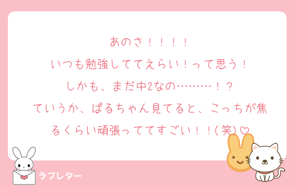 あのさ！！！！
いつも勉強しててえらい！って思う！
しかも、まだ中2なの………！？
ていうか、ぱるちゃん見てると、こっちが焦
るくらい頑張っててすごい！！(笑)