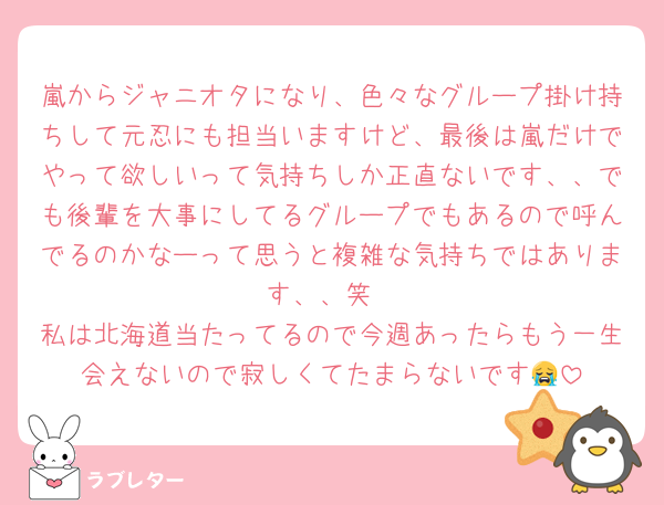 嵐からジャニオタになり、色々なグループ掛け持ちして元忍にも担当いますけど、最後は嵐だけでやって欲しいって気持ちしか正直ないです、、でも後輩を大事にしてるグループでもあるので呼んでるのかなーって思うと複雑な気持ちではあります、、笑
私は北海道当たってるので今週あったらもう一生会えないので寂しくてたまらないです😭