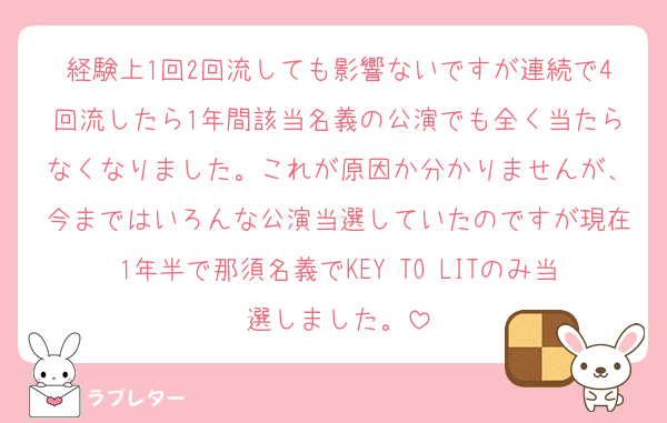 経験上1回2回流しても影響ないですが連続で4回流したら1年間該当名義の公演でも全く当たらなくなりました。これが原因か分かりませんが、今まではいろんな公演当選していたのですが現在1年半で那須名義でKEY TO LITのみ当選しました。