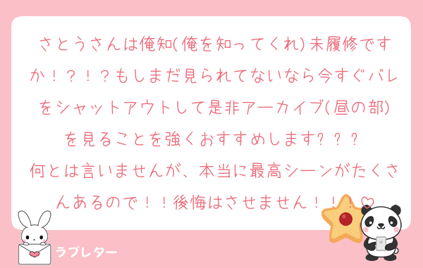 さとうさんは俺知(俺を知ってくれ)未履修ですか！？！？もしまだ見られてないなら今すぐバレをシャットアウトして是非アーカイブ(昼の部)を見ることを強くおすすめします✨✨✨
何とは言いませんが、本当に最高シーンがたくさんあるので！！後悔はさせません！！！