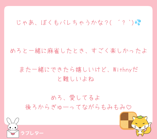 じゃあ、ぼくもバレちゃうかな？( ´꒳`)💦

めろと一緒に麻雀したとき、すごく楽しかったよ
また一緒にできたら嬉しいけど、Withnyだと難しいよね

めろ、愛してるよ
後ろからぎゅーってながらもみもみ