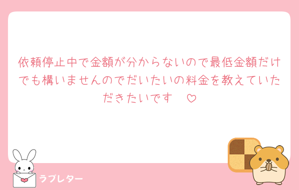 依頼停止中で金額が分からないので最低金額だけでも構いませんのでだいたいの料金を教えていただきたいです🥲