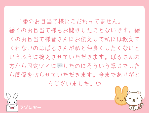 1番のお目当て様にこだわってません。
緩くのお目当て様もお聞きしたことないです。緩くのお目当て様皆さんにお伝えして私には教えてくれないのはぱるさんが私と仲良くしたくないというふうに捉えさせていただきます。ぱるさんの方から固定ツイに💬したのにそういう感じでしたら関係を切らせていただきます。今までありがとうございました。