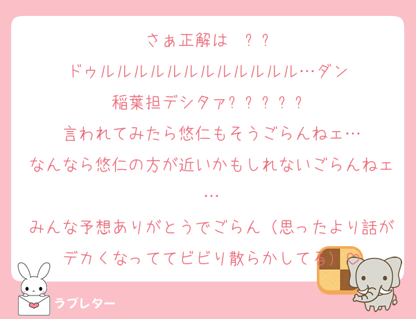 さぁ正解は〜❗❓
ドゥルルルルルルルルルルルル…ダン‼️
稲葉担デシタァ❗❗❗❗❗
言われてみたら悠仁もそうごらんねェ…
なんなら悠仁の方が近いかもしれないごらんねェ…
みんな予想ありがとうでごらん（思ったより話がデカくなっててビビり散らかしてる）