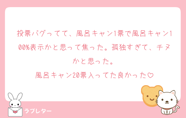 投票バグってて、風呂キャン1票で風呂キャン100%表示かと思って焦った。孤独すぎて、チヌかと思った。
風呂キャン20票入ってた良かった