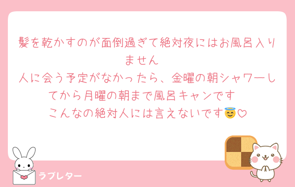 髪を乾かすのが面倒過ぎて絶対夜にはお風呂入りません
人に会う予定がなかったら、金曜の朝シャワーしてから月曜の朝まで風呂キャンです
こんなの絶対人には言えないです😇
