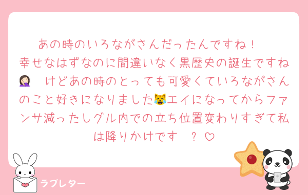 あの時のいろながさんだったんですね！
幸せなはずなのに間違いなく黒歴史の誕生ですね🤦🏻けどあの時のとっても可愛くていろながさんのこと好きになりました😹エイになってからファンサ減ったしグル内での立ち位置変わりすぎて私は降りかけです❣️⬅️