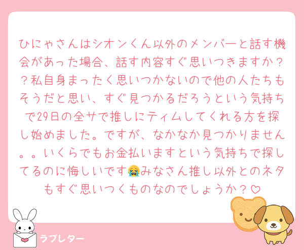 ひにゃさんはシオンくん以外のメンバーと話す機会があった場合、話す内容すぐ思いつきますか？？私自身まったく思いつかないので他の人たちもそうだと思い、すぐ見つかるだろうという気持ちで29日の全サで推しにティムしてくれる方を探し始めました。ですが、なかなか見つかりません。。いくらでもお金払いますという気持ちで探してるのに悔しいです😭みなさん推し以外とのネタもすぐ思いつくものなのでしょうか？