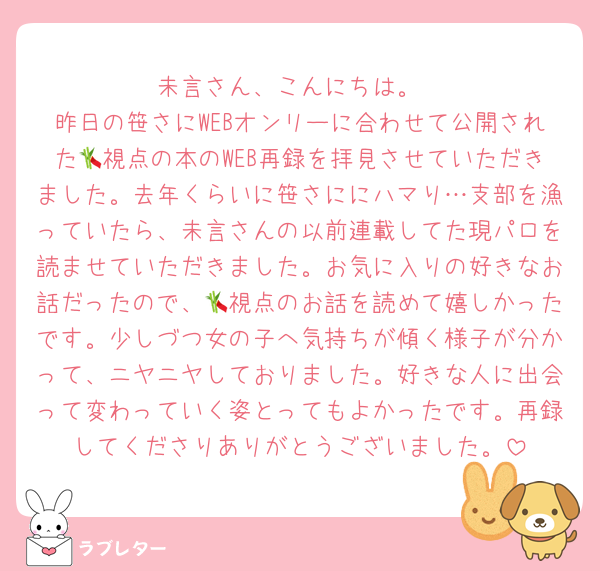 未言さん、こんにちは。
昨日の笹さにWEBオンリーに合わせて公開された🎋視点の本のWEB再録を拝見させていただきました。去年くらいに笹さににハマり…支部を漁っていたら、未言さんの以前連載してた現パロを読ませていただきました。お気に入りの好きなお話だったので、🎋視点のお話を読めて嬉しかったです。少しづつ女の子へ気持ちが傾く様子が分かって、ニヤニヤしておりました。好きな人に出会って変わっていく姿とってもよかったです。再録してくださりありがとうございました。