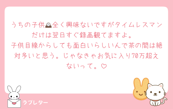 うちの子供🕰全く興味ないですがタイムレスマンだけは翌日すぐ録画観てますよ。
子供目線からしても面白いらしいんで茶の間は絶対多いと思う。じゃなきゃお気に入り70万超えないって。