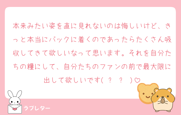本来みたい姿を直に見れないのは悔しいけど、きっと本当にバックに着くのであったらたくさん吸収してきて欲しいなって思います。それを自分たちの糧にして、自分たちのファンの前で最大限に出して欲しいです( ᐪ ᐪ )