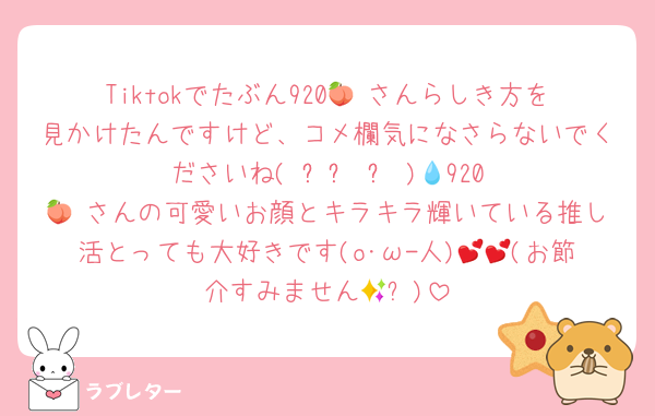 Tiktokでたぶん920🍑♥さんらしき方を見かけたんですけど、コメ欄気になさらないでくださいね( ꈨຶ ˙̫̮ ꈨຶ )💧‬920🍑♥さんの可愛いお顔とキラキラ輝いている推し活とっても大好きです(o･ω-人)💕💕(お節介すみません🥵✨)