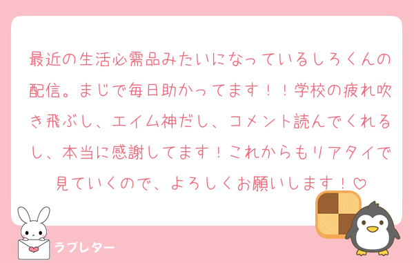最近の生活必需品みたいになっているしろくんの配信。まじで毎日助かってます！！学校の疲れ吹き飛ぶし、エイム神だし、コメント読んでくれるし、本当に感謝してます！これからもリアタイで見ていくので、よろしくお願いします！