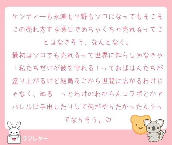 ケンティーも永瀬も平野もソロになってもそこそこの売れ方する感じでめちゃくちゃ売れるってことはなさそう、なんとなく。
最初はソロでも売れるって世界に知らしめなきゃ！私たちだけが彼を守れる！っておばはんたちが盛り上がるけど結局そこから世間に広がるわけじゃなく、ぬる〜っとわけのわからんコラボとかアパレルに手出したりして何がやりたかったん？ってなりそう。