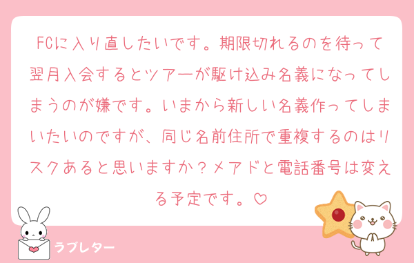 FCに入り直したいです。期限切れるのを待って翌月入会するとツアーが駆け込み名義になってしまうのが嫌です。いまから新しい名義作ってしまいたいのですが、同じ名前住所で重複するのはリスクあると思いますか？メアドと電話番号は変える予定です。