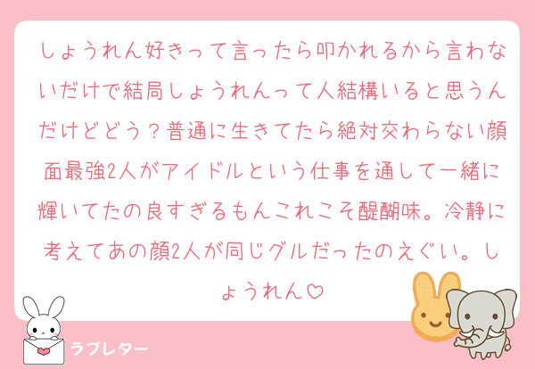 しょうれん好きって言ったら叩かれるから言わないだけで結局しょうれんって人結構いると思うんだけどどう？普通に生きてたら絶対交わらない顔面最強2人がアイドルという仕事を通して一緒に輝いてたの良すぎるもんこれこそ醍醐味。冷静に考えてあの顔2人が同じグルだったのえぐい。しょうれん