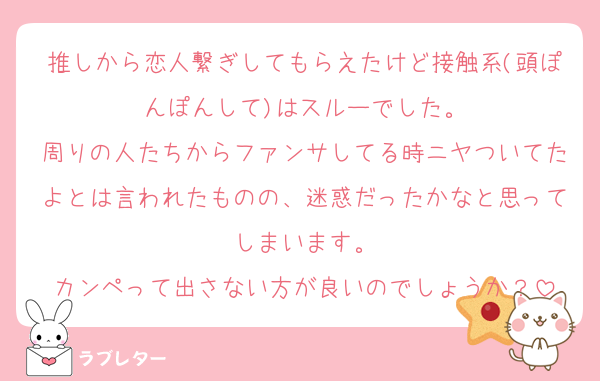 推しから恋人繋ぎしてもらえたけど接触系(頭ぽんぽんして)はスルーでした。
周りの人たちからファンサしてる時ニヤついてたよとは言われたものの、迷惑だったかなと思ってしまいます。
カンペって出さない方が良いのでしょうか？