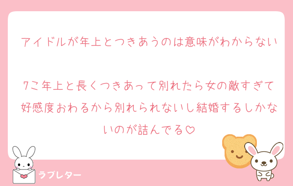 アイドルが年上とつきあうのは意味がわからない
7こ年上と長くつきあって別れたら女の敵すぎて好感度おわるから別れられないし結婚するしかないのが詰んでる