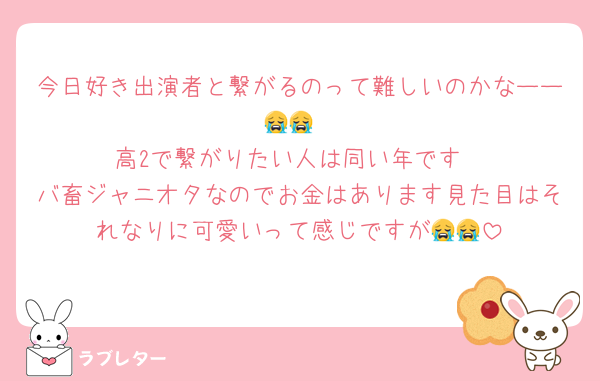 今日好き出演者と繋がるのって難しいのかなーー😭😭
高2で繋がりたい人は同い年です
バ畜ジャニオタなのでお金はあります見た目はそれなりに可愛いって感じですが😭😭