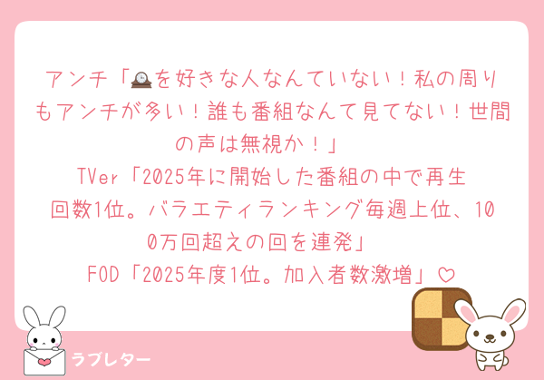 アンチ「🕰️を好きな人なんていない！私の周りもアンチが多い！誰も番組なんて見てない！世間の声は無視か！」
TVer「2025年に開始した番組の中で再生回数1位。バラエティランキング毎週上位、100万回超えの回を連発」
FOD「2025年度1位。加入者数激増」