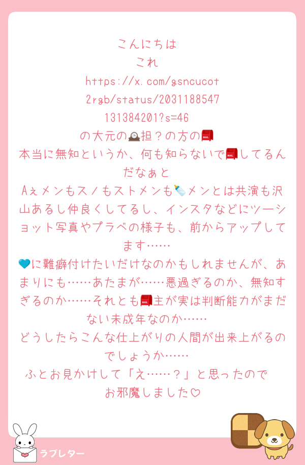 こんにちは
これ
https://x.com/gsncucot2rgb/status/2031188547131384201?s=46
の大元の🕰️担？の方の📮
本当に無知というか、何も知らないで📮してるんだなぁと
Aぇメンもスノもストメンも🍼メンとは共演も沢山あるし仲良くしてるし、インスタなどにツーショット写真やプラベの様子も、前からアップしてます……
💙に難癖付けたいだけなのかもしれませんが、あまりにも……あたまが……悪過ぎるのか、無知すぎるのか……それとも📮主が実は判断能力がまだない未成年なのか……
どうしたらこんな仕上がりの人間が出来上がるのでしょうか……
ふとお見かけして「え……？」と思ったので
お邪魔しました