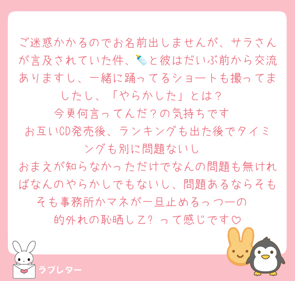 ご迷惑かかるのでお名前出しませんが、サラさんが言及されていた件、🍼と彼はだいぶ前から交流ありますし、一緒に踊ってるショートも撮ってましたし、「やらかした」とは？
今更何言ってんだ？の気持ちです
お互いCD発売後、ランキングも出た後でタイミングも別に問題ないし
おまえが知らなかっただけでなんの問題も無ければなんのやらかしでもないし、問題あるならそもそも事務所かマネが一旦止めるっつーの
的外れの恥晒し乙✋って感じです
