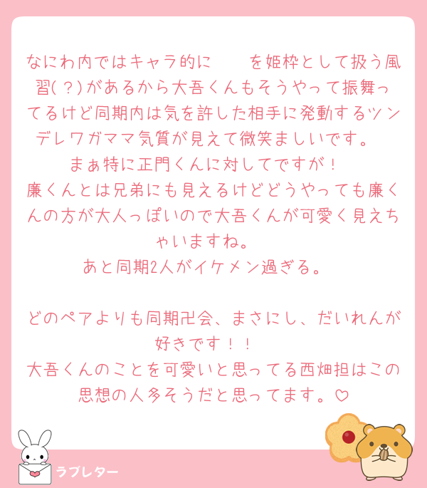 なにわ内ではキャラ的に🧡🩷を姫枠として扱う風習(？)があるから大吾くんもそうやって振舞ってるけど同期内は気を許した相手に発動するツンデレワガママ気質が見えて微笑ましいです。
まぁ特に正門くんに対してですが！
廉くんとは兄弟にも見えるけどどうやっても廉くんの方が大人っぽいので大吾くんが可愛く見えちゃいますね。
あと同期2人がイケメン過ぎる。

どのペアよりも同期卍会、まさにし、だいれんが好きです！！
大吾くんのことを可愛いと思ってる西畑担はこの思想の人多そうだと思ってます。