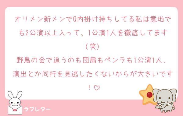 オリメン新メンでG内掛け持ちしてる私は意地でも2公演以上入って、1公演1人を徹底してます(笑)
野鳥の会で追うのも団扇もペンラも1公演1人、演出とか同行を見逃したくないからが大きいです！