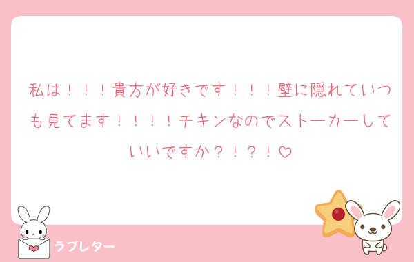 私は！！！貴方が好きです！！！壁に隠れていつも見てます！！！！チキンなのでストーカーしていいですか？！？！