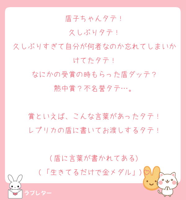 盾子ちゃんタテ！
久しぶりタテ！
久しぶりすぎて自分が何者なのか忘れてしまいかけてたタテ！
なにかの受賞の時もらった盾ダッテ？
熱中賞？不名誉タテ…。

賞といえば、こんな言葉があったタテ！
レプリカの盾に書いてお渡しするタテ！

(盾に言葉が書かれてある)
(「生きてるだけで金メダル」)