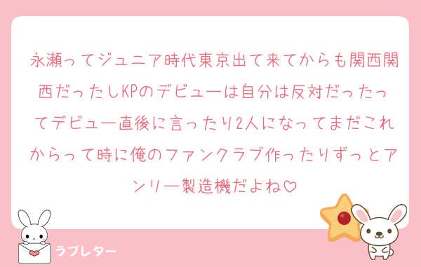 永瀬ってジュニア時代東京出て来てからも関西関西だったしKPのデビューは自分は反対だったってデビュー直後に言ったり2人になってまだこれからって時に俺のファンクラブ作ったりずっとアンリー製造機だよね