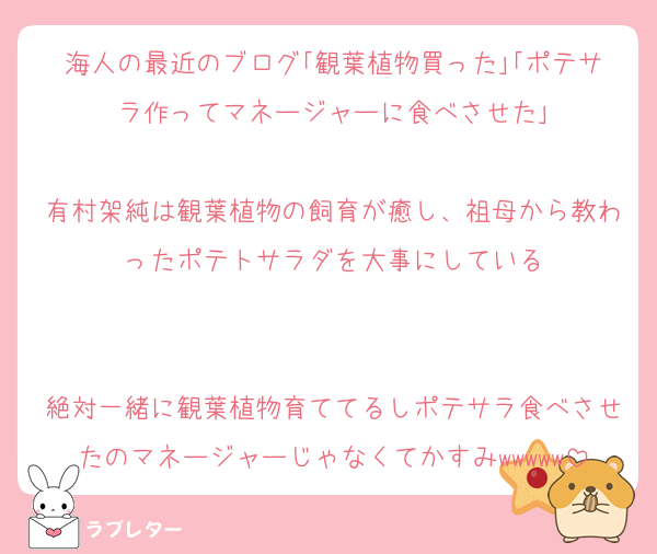 海人の最近のブログ｢観葉植物買った｣｢ポテサラ作ってマネージャーに食べさせた｣

有村架純は観葉植物の飼育が癒し、祖母から教わったポテトサラダを大事にしている


絶対一緒に観葉植物育ててるしポテサラ食べさせたのマネージャーじゃなくてかすみwwwww