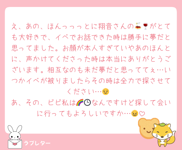え、あの、ほんっっっとに翔音さんの🍝🍷がとても大好きで、イベでお話できた時は勝手に夢だと思ってました。お顔が本人すぎていやあのほんとに、声かけてくださった時は本当にありがとうございます。相互なのも未だ夢だと思っててぇ…いつかイベが被りましたらその時は全力で探させてください…😌
あ、その、ビビ私は🌈🕒なんですけど探して会いに行ってもよろしいですか…😖