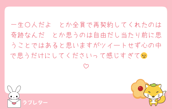 一生〇人だよ🥺とか全員で再契約してくれたのは奇跡なんだ🥺とか思うのは自由だし当たり前に思うことではあると思いますがツイートせず心の中で思うだけにしてくださいって感じすぎて🫵🏻😉