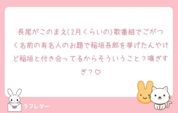 長尾がこのまえ(2月くらいの)歌番組でごがつく名前の有名人のお題で稲垣吾郎を挙げたんやけど稲垣と付き合ってるからそういうこと？嗅ぎすぎ？