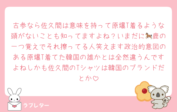 古参なら佐久間は意味を持って原爆T着るような頭がないことも知ってますよね？いまだに🐎鹿の一つ覚えでそれ擦ってる人笑えます政治的意図のある原爆T着てた韓国の誰かとは全然違うんですよねしかも佐久間のTシャツは韓国のブランドだとか