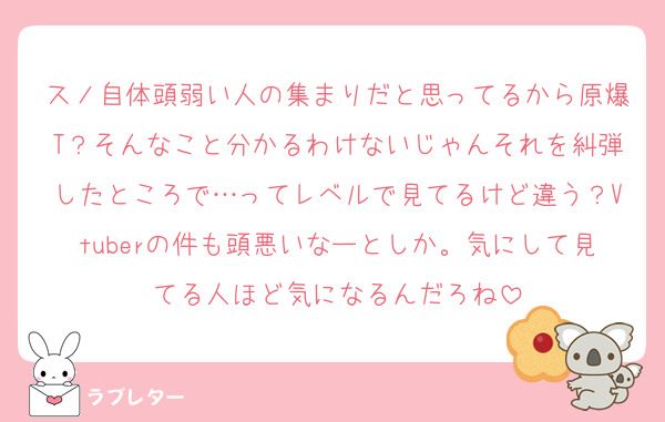スノ自体頭弱い人の集まりだと思ってるから原爆T？そんなこと分かるわけないじゃんそれを糾弾したところで…ってレベルで見てるけど違う？Vtuberの件も頭悪いなーとしか。気にして見てる人ほど気になるんだろね