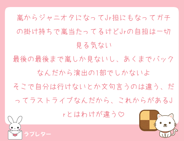 嵐からジャニオタになってJr担にもなってガチの掛け持ちで嵐当たってるけどJrの自担は一切見る気ない
最後の最後まで嵐しか見ないし、あくまでバックなんだから演出の1部でしかないよ
そこで自分は行けないとか文句言うのは違う、だってラストライブなんだから、これからがあるJrとはわけが違う
