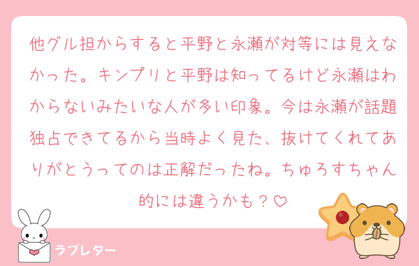 他グル担からすると平野と永瀬が対等には見えなかった。キンプリと平野は知ってるけど永瀬はわからないみたいな人が多い印象。今は永瀬が話題独占できてるから当時よく見た、抜けてくれてありがとうってのは正解だったね。ちゅろすちゃん的には違うかも？