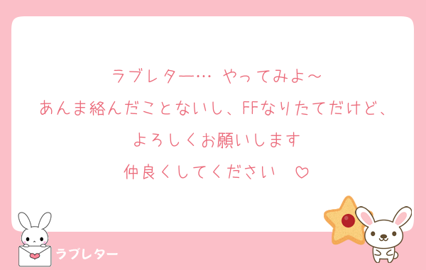 ラブレター…‼やってみよ～
あんま絡んだことないし、FFなりたてだけど、よろしくお願いします
仲良くしてください‼‼