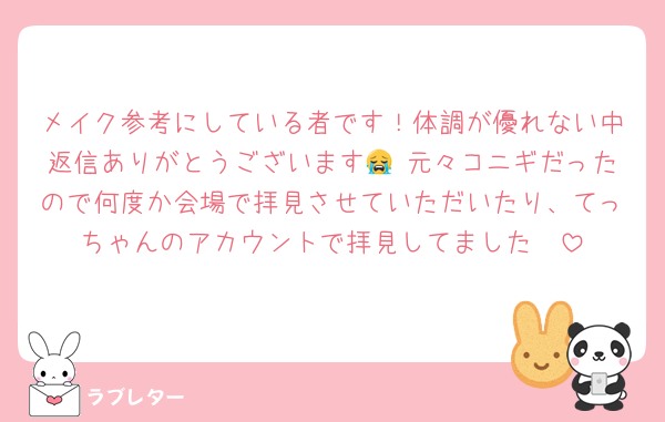 メイク参考にしている者です！体調が優れない中返信ありがとうございます😭♡元々コニギだったので何度か会場で拝見させていただいたり、てっちゃんのアカウントで拝見してました🥺