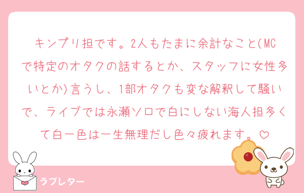 キンプリ担です。2人もたまに余計なこと(MCで特定のオタクの話するとか、スタッフに女性多いとか)言うし、1部オタクも変な解釈して騒いで、ライブでは永瀬ソロで白にしない海人担多くて白一色は一生無理だし色々疲れます。