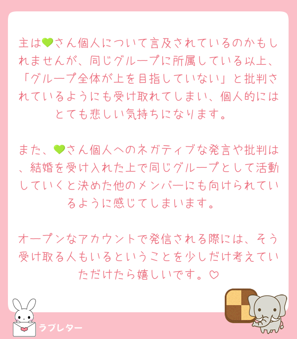 主は💚さん個人について言及されているのかもしれませんが、同じグループに所属している以上、「グループ全体が上を目指していない」と批判されているようにも受け取れてしまい、個人的にはとても悲しい気持ちになります。

また、💚さん個人へのネガティブな発言や批判は、結婚を受け入れた上で同じグループとして活動していくと決めた他のメンバーにも向けられているように感じてしまいます。

オープンなアカウントで発信される際には、そう受け取る人もいるということを少しだけ考えていただけたら嬉しいです。