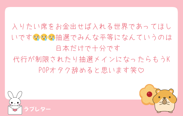 入りたい席をお金出せば入れる世界であってほしいです😢😢😢抽選でみんな平等になんていうのは日本だけで十分です
代行が制限されたり抽選メインになったらもうKPOPオタク辞めると思います笑