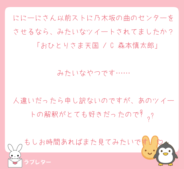 ににーにさん以前ストに乃木坂の曲のセンターをさせるなら、みたいなツイートされてましたか？  「おひとりさま天国 / C 森本慎太郎」
みたいなやつです……

人違いだったら申し訳ないのですが、あのツイートの解釈がとても好きだったのでᵕ᷄≀ ̠˘᷅
もしお時間あればまた見てみたいです♨️