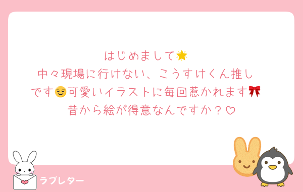 はじめまして🌟
中々現場に行けない、こうすけくん推し
です😌可愛いイラストに毎回惹かれます🎀
昔から絵が得意なんですか？